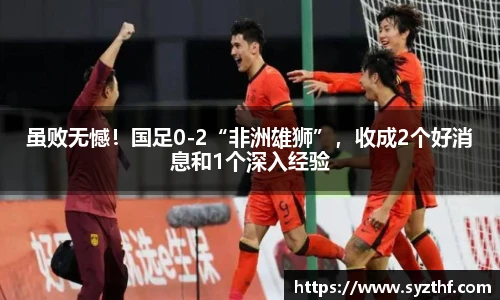 虽败无憾！国足0-2“非洲雄狮”，收成2个好消息和1个深入经验